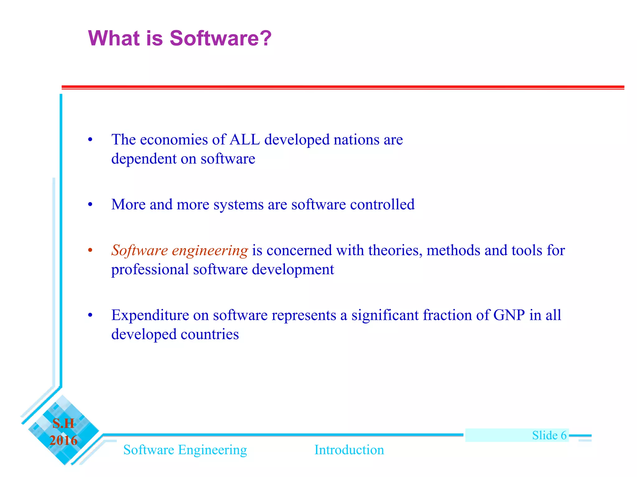 Software Engineering Introduction
S.H
2016 Slide 6
• The economies of ALL developed nations are
dependent on software
• More and more systems are software controlled
• Software engineering is concerned with theories, methods and tools for
professional software development
• Expenditure on software represents a significant fraction of GNP in all
developed countries
What is Software?
 