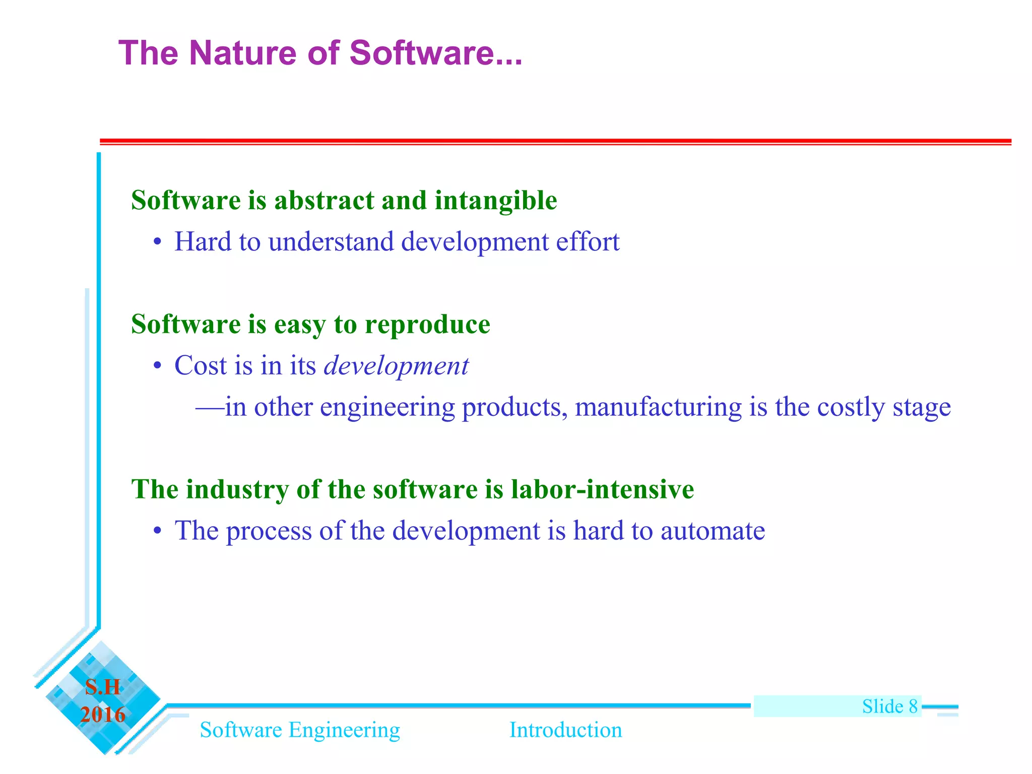 Software Engineering Introduction
S.H
2016 Slide 8
The Nature of Software...
Software is abstract and intangible
• Hard to understand development effort
Software is easy to reproduce
• Cost is in its development
—in other engineering products, manufacturing is the costly stage
The industry of the software is labor-intensive
• The process of the development is hard to automate
 