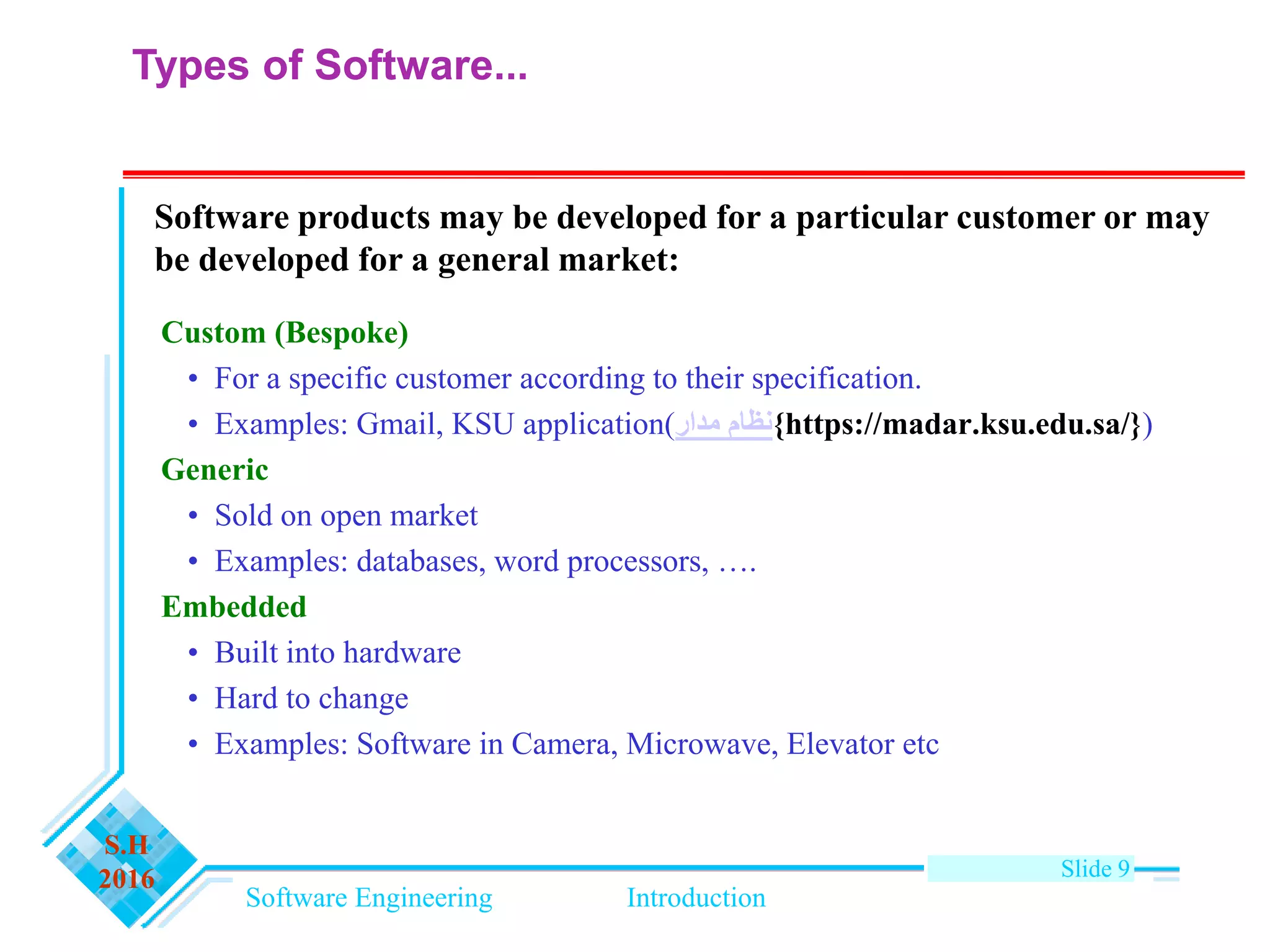 Software Engineering Introduction
S.H
2016 Slide 9
Types of Software...
Custom (Bespoke)
• For a specific customer according to their specification.
• Examples: Gmail, KSU application(‫مدار‬ ‫{نظام‬https://madar.ksu.edu.sa/})
Generic
• Sold on open market
• Examples: databases, word processors, ….
Embedded
• Built into hardware
• Hard to change
• Examples: Software in Camera, Microwave, Elevator etc
Software products may be developed for a particular customer or may
be developed for a general market:
 