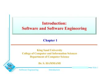 Software Engineering Introduction
S.H
2016 Slide 1
Introduction:
Software and Software Engineering
King Saud University
College of Computer and Information Sciences
Department of Computer Science
Dr. S. HAMMAMI
Chapter 1
 
