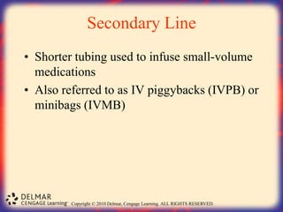 Copyright © 2010 Delmar, Cengage Learning. ALL RIGHTS RESERVED.
Secondary Line
• Shorter tubing used to infuse small-volume
medications
• Also referred to as IV piggybacks (IVPB) or
minibags (IVMB)
 