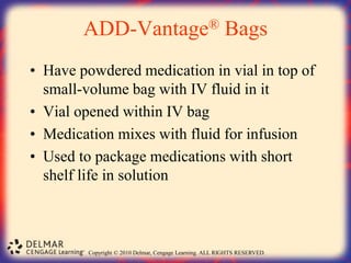 Copyright © 2010 Delmar, Cengage Learning. ALL RIGHTS RESERVED.
ADD-Vantage® Bags
• Have powdered medication in vial in top of
small-volume bag with IV fluid in it
• Vial opened within IV bag
• Medication mixes with fluid for infusion
• Used to package medications with short
shelf life in solution
 