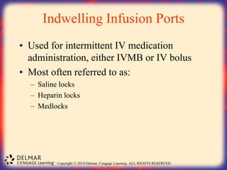 Copyright © 2010 Delmar, Cengage Learning. ALL RIGHTS RESERVED.
Indwelling Infusion Ports
• Used for intermittent IV medication
administration, either IVMB or IV bolus
• Most often referred to as:
– Saline locks
– Heparin locks
– Medlocks
 