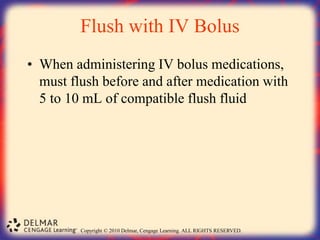 Copyright © 2010 Delmar, Cengage Learning. ALL RIGHTS RESERVED.
Flush with IV Bolus
• When administering IV bolus medications,
must flush before and after medication with
5 to 10 mL of compatible flush fluid
 