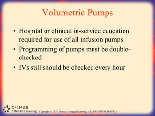 Copyright © 2010 Delmar, Cengage Learning. ALL RIGHTS RESERVED.
Volumetric Pumps
• Hospital or clinical in-service education
required for use of all infusion pumps
• Programming of pumps must be double-
checked
• IVs still should be checked every hour
 
