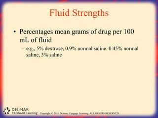 Copyright © 2010 Delmar, Cengage Learning. ALL RIGHTS RESERVED.
Fluid Strengths
• Percentages mean grams of drug per 100
mL of fluid
– e.g., 5% dextrose, 0.9% normal saline, 0.45% normal
saline, 3% saline
 