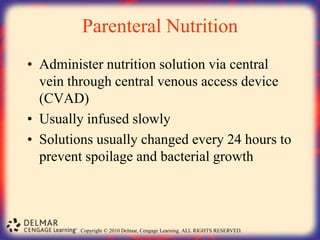 Copyright © 2010 Delmar, Cengage Learning. ALL RIGHTS RESERVED.
Parenteral Nutrition
• Administer nutrition solution via central
vein through central venous access device
(CVAD)
• Usually infused slowly
• Solutions usually changed every 24 hours to
prevent spoilage and bacterial growth
 