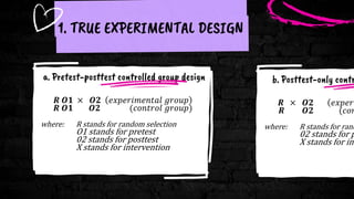 a. Pretest-posttest controlled group design
𝑹 𝑶𝟏 × 𝑶𝟐 𝑒𝑥𝑝𝑒𝑟𝑖𝑚𝑒𝑛𝑡𝑎𝑙 𝑔𝑟𝑜𝑢𝑝
𝑹 𝑶𝟏 𝑶𝟐 (𝑐𝑜𝑛𝑡𝑟𝑜𝑙 𝑔𝑟𝑜𝑢𝑝)
where: R stands for random selection
O1 stands for pretest
02 stands for posttest
X stands for intervention
1. TRUE EXPERIMENTAL DESIGN
b. Posttest-only contr
𝑹 × 𝑶𝟐 𝑒𝑥𝑝𝑒𝑟𝑖
𝑹 𝑶𝟐 (𝑐𝑜𝑛
where: R stands for rand
02 stands for p
X stands for int
 