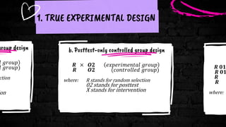 group design
𝑙 𝑔𝑟𝑜𝑢𝑝
𝑙 𝑔𝑟𝑜𝑢𝑝)
ction
on
1. TRUE EXPERIMENTAL DESIGN
b. Posttest-only controlled group design
𝑹 × 𝑶𝟐 𝑒𝑥𝑝𝑒𝑟𝑖𝑚𝑒𝑛𝑡𝑎𝑙 𝑔𝑟𝑜𝑢𝑝
𝑹 𝑶𝟐 (𝑐𝑜𝑛𝑡𝑟𝑜𝑙𝑙𝑒𝑑 𝑔𝑟𝑜𝑢𝑝)
where: R stands for random selection
02 stands for posttest
X stands for intervention
𝑹 𝟎𝟏
𝑹 𝟎𝟏
𝑹
𝑹
where:
 