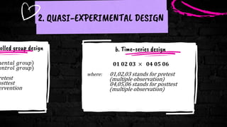 olled group design
𝑚𝑒𝑛𝑡𝑎𝑙 𝑔𝑟𝑜𝑢𝑝
𝑜𝑛𝑡𝑟𝑜𝑙 𝑔𝑟𝑜𝑢𝑝)
retest
osttest
ervention
2. QUASI-EXPERIMENTAL DESIGN
𝟎𝟏 𝟎𝟐 𝟎𝟑 × 𝟎𝟒 𝟎𝟓 𝟎𝟔
where: 01,02,03 stands for pretest
(multiple observation)
04,05,06 stands for posttest
(multiple observation)
b. Time-series design
 