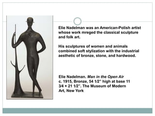 Elie Nadelman was an American-Polish artist
whose work mreged the classical sculpture
and folk art.
His sculptures of wome...
