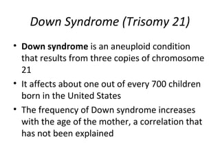 Down Syndrome (Trisomy 21)
• Down syndrome is an aneuploid condition
that results from three copies of chromosome
21
• It affects about one out of every 700 children
born in the United States
• The frequency of Down syndrome increases
with the age of the mother, a correlation that
has not been explained
 