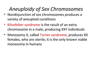 Aneuploidy of Sex Chromosomes
• Nondisjunction of sex chromosomes produces a
variety of aneuploid conditions
• Klinefelter syndrome is the result of an extra
chromosome in a male, producing XXY individuals
• Monosomy X, called Turner syndrome, produces X0
females, who are sterile; it is the only known viable
monosomy in humans
 