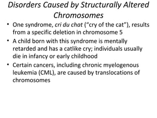 Disorders Caused by Structurally Altered
Chromosomes
• One syndrome, cri du chat (“cry of the cat”), results
from a specific deletion in chromosome 5
• A child born with this syndrome is mentally
retarded and has a catlike cry; individuals usually
die in infancy or early childhood
• Certain cancers, including chronic myelogenous
leukemia (CML), are caused by translocations of
chromosomes
 