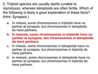 2. Triploid species are usually sterile (unable to
reproduce), whereas tetraploids are often fertile. Which of
the following is likely a good explanation of these facts?
(Hint: Synapsis.)
a. In mitosis, some chromosomes in triploids have no
partner at synapsis, but chromosomes in tetraploids
do have partners.
b. In meiosis, some chromosomes in triploids have no
partner at synapsis, but chromosomes in tetraploids
do have partners.
c. In mitosis, some chromosomes in tetraploids have no
partner at synapsis, but chromosomes in triploids do
have partners.
d. In meiosis, some chromosomes in tetraploids have no
partner at synapsis, but chromosomes in triploids do
have partners.
 
