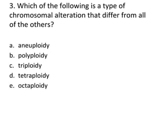 3. Which of the following is a type of
chromosomal alteration that differ from all
of the others?
a. aneuploidy
b. polyploidy
c. triploidy
d. tetraploidy
e. octaploidy
 