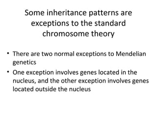 Some inheritance patterns are
exceptions to the standard
chromosome theory
• There are two normal exceptions to Mendelian
genetics
• One exception involves genes located in the
nucleus, and the other exception involves genes
located outside the nucleus
 