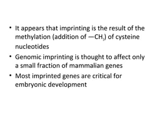 • It appears that imprinting is the result of the
methylation (addition of —CH3) of cysteine
nucleotides
• Genomic imprinting is thought to affect only
a small fraction of mammalian genes
• Most imprinted genes are critical for
embryonic development
 