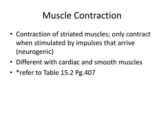 Muscle Contraction
• Contraction of striated muscles; only contract
when stimulated by impulses that arrive
(neurogenic)
• Different with cardiac and smooth muscles
• *refer to Table 15.2 Pg.407
 