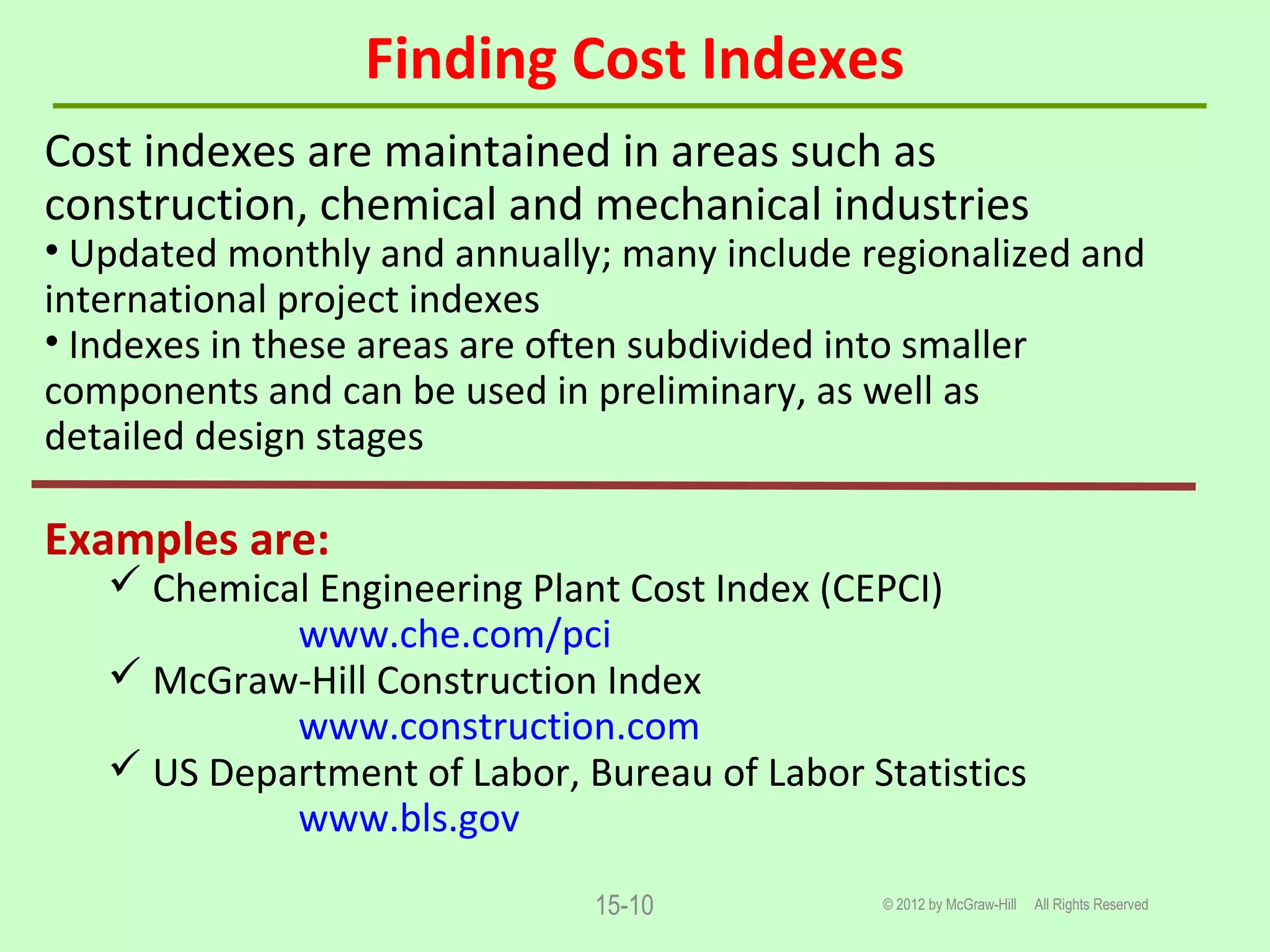 Finding Cost Indexes
© 2012 by McGraw-Hill All Rights Reserved15-10
Cost indexes are maintained in areas such as
construction, chemical and mechanical industries
• Updated monthly and annually; many include regionalized and
international project indexes
• Indexes in these areas are often subdivided into smaller
components and can be used in preliminary, as well as
detailed design stages
Examples are:
 Chemical Engineering Plant Cost Index (CEPCI)
www.che.com/pci
 McGraw-Hill Construction Index
www.construction.com
 US Department of Labor, Bureau of Labor Statistics
www.bls.gov
 