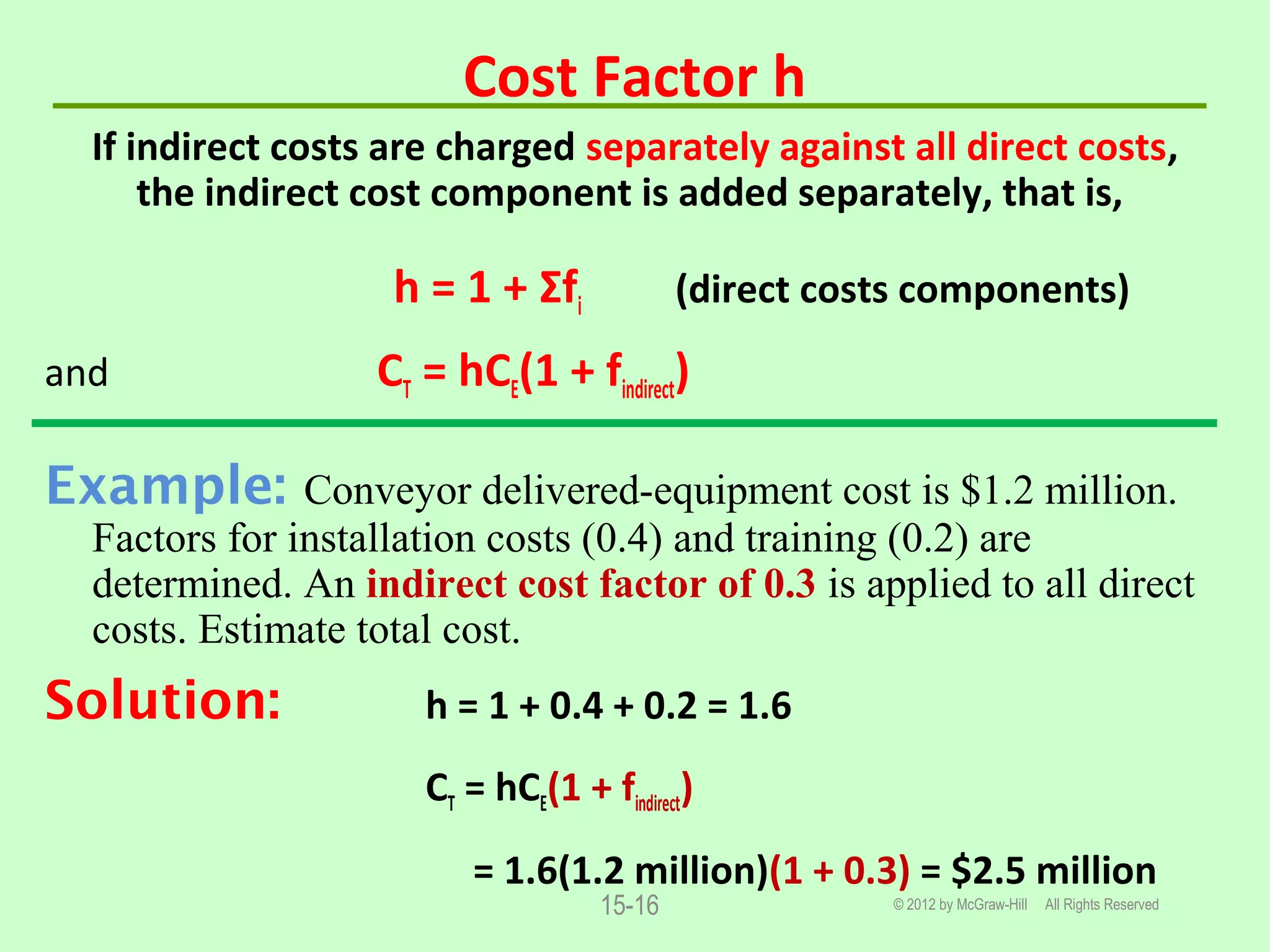 Cost Factor h
If indirect costs are charged separately against all direct costs,
the indirect cost component is added separately, that is,
h = 1 + Σfi (direct costs components)
and CT = hCE(1 + findirect)
Example: Conveyor delivered-equipment cost is $1.2 million.
Factors for installation costs (0.4) and training (0.2) are
determined. An indirect cost factor of 0.3 is applied to all direct
costs. Estimate total cost.
Solution: h = 1 + 0.4 + 0.2 = 1.6
CT = hCE(1 + findirect)
= 1.6(1.2 million)(1 + 0.3) = $2.5 million
© 2012 by McGraw-Hill All Rights Reserved15-16
 