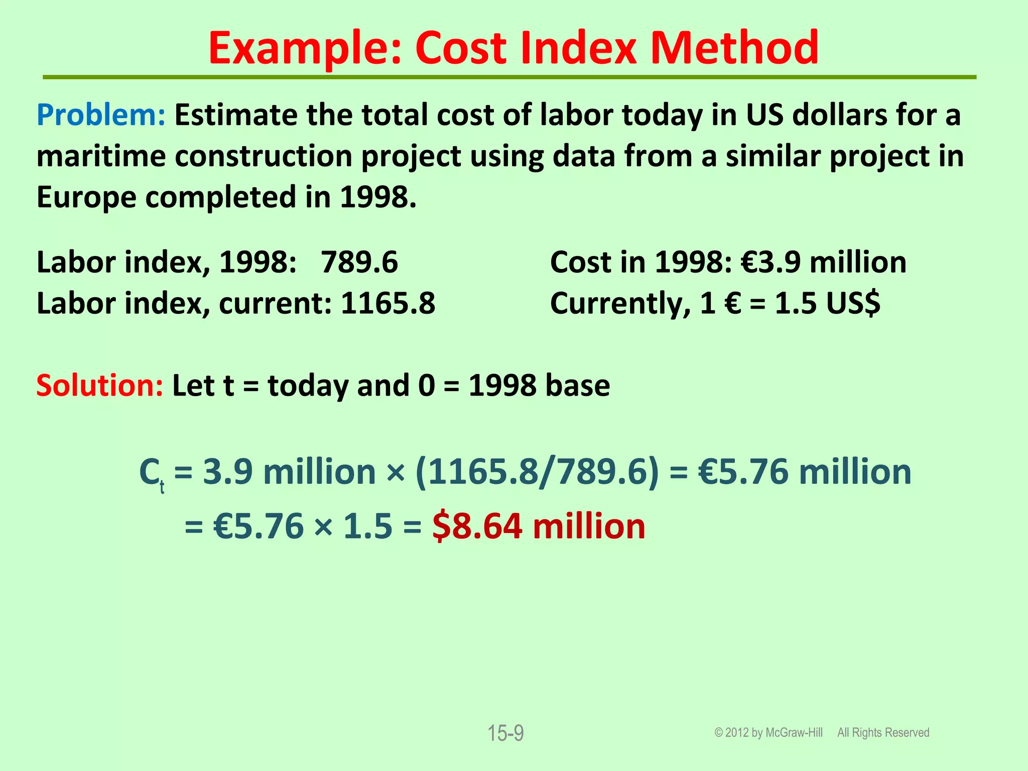 Example: Cost Index Method
© 2012 by McGraw-Hill All Rights Reserved15-9
Problem: Estimate the total cost of labor today in US dollars for a
maritime construction project using data from a similar project in
Europe completed in 1998.
Labor index, 1998: 789.6 Cost in 1998: €3.9 million
Labor index, current: 1165.8 Currently, 1 € = 1.5 US$
Solution: Let t = today and 0 = 1998 base
Ct = 3.9 million × (1165.8/789.6) = €5.76 million
= €5.76 × 1.5 = $8.64 million
 