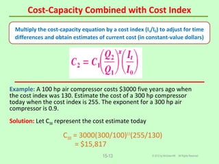Cost-Capacity Combined with Cost Index
© 2012 by McGraw-Hill All Rights Reserved15-13
Example: A 100 hp air compressor costs $3000 five years ago when
the cost index was 130. Estimate the cost of a 300 hp compressor
today when the cost index is 255. The exponent for a 300 hp air
compressor is 0.9.
Solution: Let C300 represent the cost estimate today
C300 = 3000(300/100)0.9
(255/130)
= $15,817
Multiply the cost-capacity equation by a cost index (It/I0) to adjust for time
differences and obtain estimates of current cost (in constant-value dollars)
 