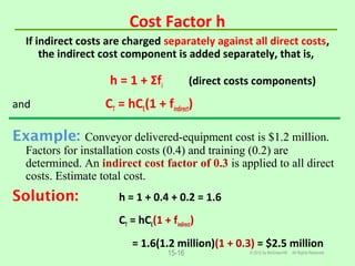 Cost Factor h
If indirect costs are charged separately against all direct costs,
the indirect cost component is added separately, that is,
h = 1 + Σfi (direct costs components)
and CT = hCE(1 + findirect)
Example: Conveyor delivered-equipment cost is $1.2 million.
Factors for installation costs (0.4) and training (0.2) are
determined. An indirect cost factor of 0.3 is applied to all direct
costs. Estimate total cost.
Solution: h = 1 + 0.4 + 0.2 = 1.6
CT = hCE(1 + findirect)
= 1.6(1.2 million)(1 + 0.3) = $2.5 million
© 2012 by McGraw-Hill All Rights Reserved15-16
 