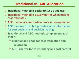 Traditional vs. ABC Allocation
© 2012 by McGraw-Hill All Rights Reserved15-24
o Traditional method is easier to set up and use
o Traditional method is usually better when making
cost estimates
o ABC is more accurate when process is in operation
o ABC is more costly, but provides more information
for cost analysis and decision making
o Traditional and ABC methods complement each
other:
 Traditional is good for cost estimation and
allocation
 ABC is better for cost tracking and cost control
 