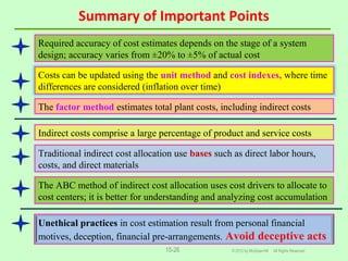 Summary of Important Points
© 2012 by McGraw-Hill All Rights Reserved15-26
Required accuracy of cost estimates depends on the stage of a system
design; accuracy varies from ±20% to ±5% of actual cost
Costs can be updated using the unit method and cost indexes, where time
differences are considered (inflation over time)
The factor method estimates total plant costs, including indirect costs
Traditional indirect cost allocation use bases such as direct labor hours,
costs, and direct materials
Indirect costs comprise a large percentage of product and service costs
The ABC method of indirect cost allocation uses cost drivers to allocate to
cost centers; it is better for understanding and analyzing cost accumulation
Unethical practices in cost estimation result from personal financial
motives, deception, financial pre-arrangements. Avoid deceptive acts
 