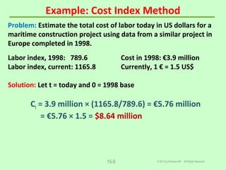 Example: Cost Index Method
© 2012 by McGraw-Hill All Rights Reserved15-9
Problem: Estimate the total cost of labor today in US dollars for a
maritime construction project using data from a similar project in
Europe completed in 1998.
Labor index, 1998: 789.6 Cost in 1998: €3.9 million
Labor index, current: 1165.8 Currently, 1 € = 1.5 US$
Solution: Let t = today and 0 = 1998 base
Ct = 3.9 million × (1165.8/789.6) = €5.76 million
= €5.76 × 1.5 = $8.64 million
 
