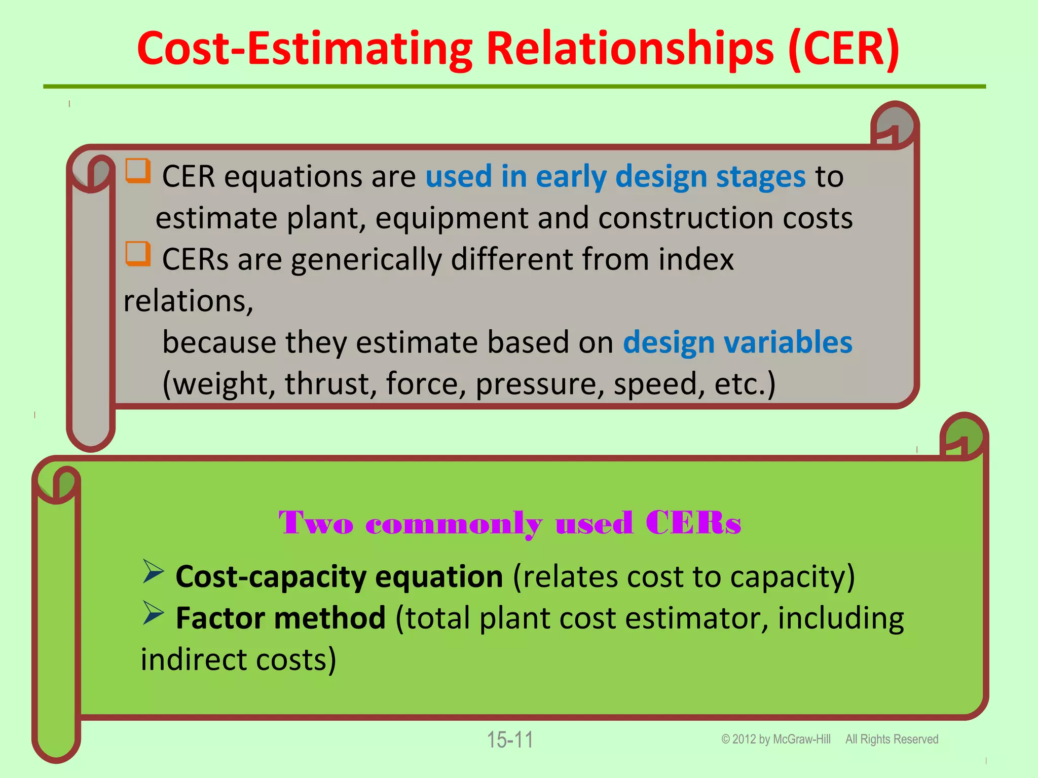 Cost-Estimating Relationships (CER)
© 2012 by McGraw-Hill All Rights Reserved15-11
 CER equations are used in early design stages to
estimate plant, equipment and construction costs
 CERs are generically different from index
relations,
because they estimate based on design variables
(weight, thrust, force, pressure, speed, etc.)
Two commonly used CERs
 Cost-capacity equation (relates cost to capacity)
 Factor method (total plant cost estimator, including
indirect costs)
 