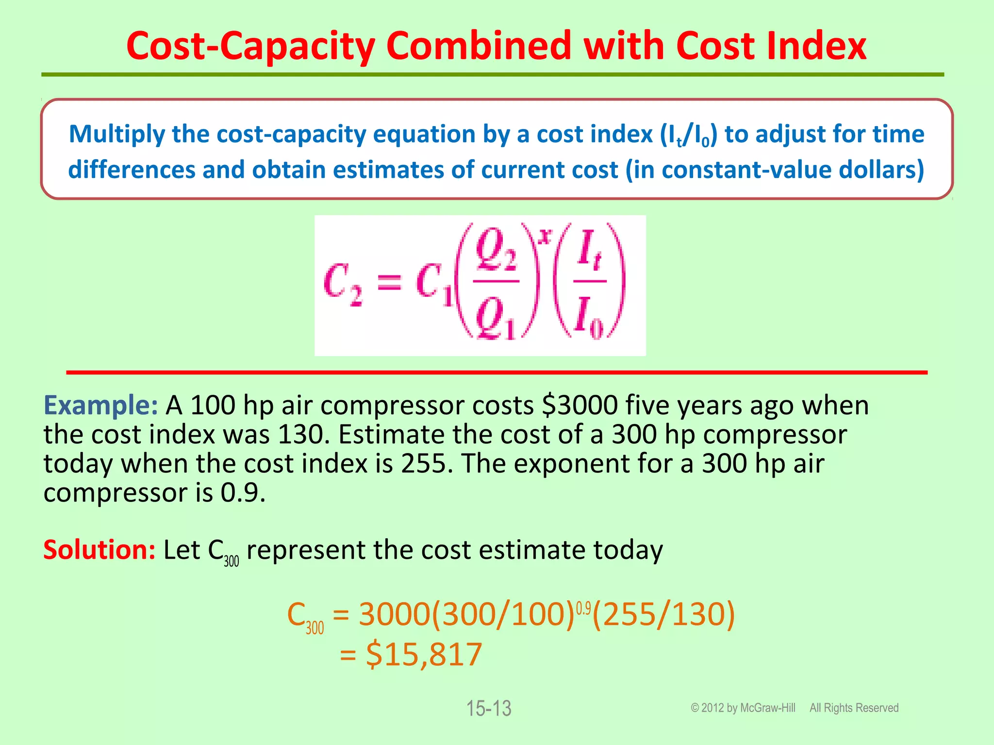 Cost-Capacity Combined with Cost Index
© 2012 by McGraw-Hill All Rights Reserved15-13
Example: A 100 hp air compressor costs $3000 five years ago when
the cost index was 130. Estimate the cost of a 300 hp compressor
today when the cost index is 255. The exponent for a 300 hp air
compressor is 0.9.
Solution: Let C300 represent the cost estimate today
C300 = 3000(300/100)0.9
(255/130)
= $15,817
Multiply the cost-capacity equation by a cost index (It/I0) to adjust for time
differences and obtain estimates of current cost (in constant-value dollars)
 