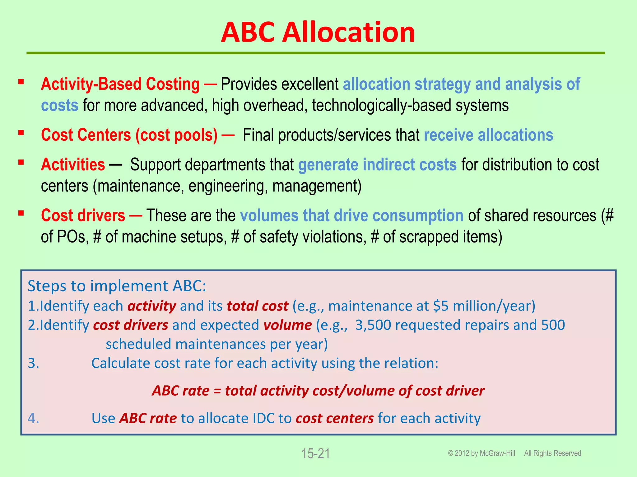 ABC Allocation
 Activity-Based Costing ─ Provides excellent allocation strategy and analysis of
costs for more advanced, high overhead, technologically-based systems
 Cost Centers (cost pools) ─ Final products/services that receive allocations
 Activities ─ Support departments that generate indirect costs for distribution to cost
centers (maintenance, engineering, management)
 Cost drivers ─ These are the volumes that drive consumption of shared resources (#
of POs, # of machine setups, # of safety violations, # of scrapped items)
© 2012 by McGraw-Hill All Rights Reserved15-21
Steps to implement ABC:
1.Identify each activity and its total cost (e.g., maintenance at $5 million/year)
2.Identify cost drivers and expected volume (e.g., 3,500 requested repairs and 500
scheduled maintenances per year)
3. Calculate cost rate for each activity using the relation:
ABC rate = total activity cost/volume of cost driver
4. Use ABC rate to allocate IDC to cost centers for each activity
 