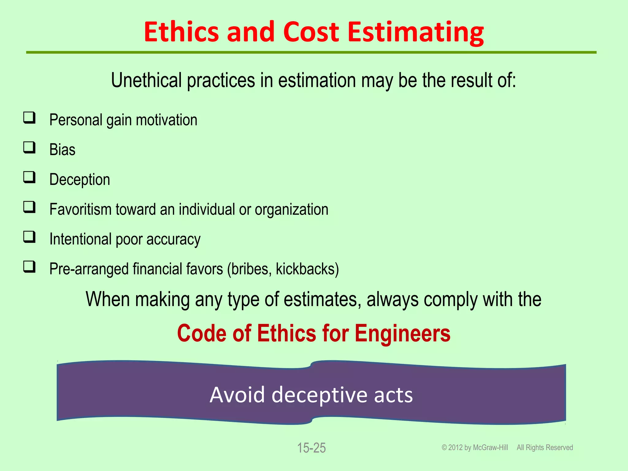 Ethics and Cost Estimating
Unethical practices in estimation may be the result of:
 Personal gain motivation
 Bias
 Deception
 Favoritism toward an individual or organization
 Intentional poor accuracy
 Pre-arranged financial favors (bribes, kickbacks)
When making any type of estimates, always comply with the
Code of Ethics for Engineers
© 2012 by McGraw-Hill All Rights Reserved15-25
Avoid deceptive acts
 