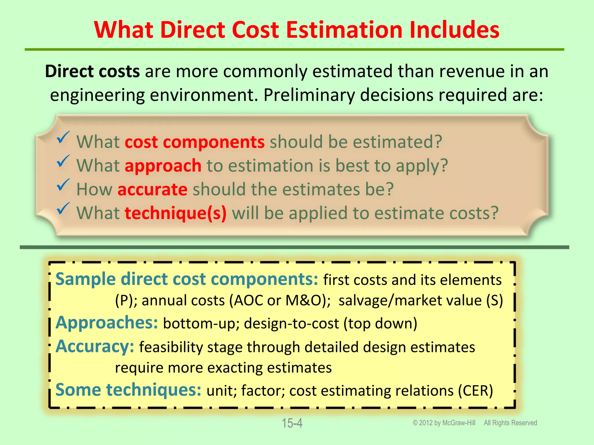 What Direct Cost Estimation Includes
© 2012 by McGraw-Hill All Rights Reserved15-4
Direct costs are more commonly estimated than revenue in an
engineering environment. Preliminary decisions required are:
 What cost components should be estimated?
 What approach to estimation is best to apply?
 How accurate should the estimates be?
 What technique(s) will be applied to estimate costs?
Sample direct cost components: first costs and its elements
(P); annual costs (AOC or M&O); salvage/market value (S)
Approaches: bottom-up; design-to-cost (top down)
Accuracy: feasibility stage through detailed design estimates
require more exacting estimates
Some techniques: unit; factor; cost estimating relations (CER)
 
