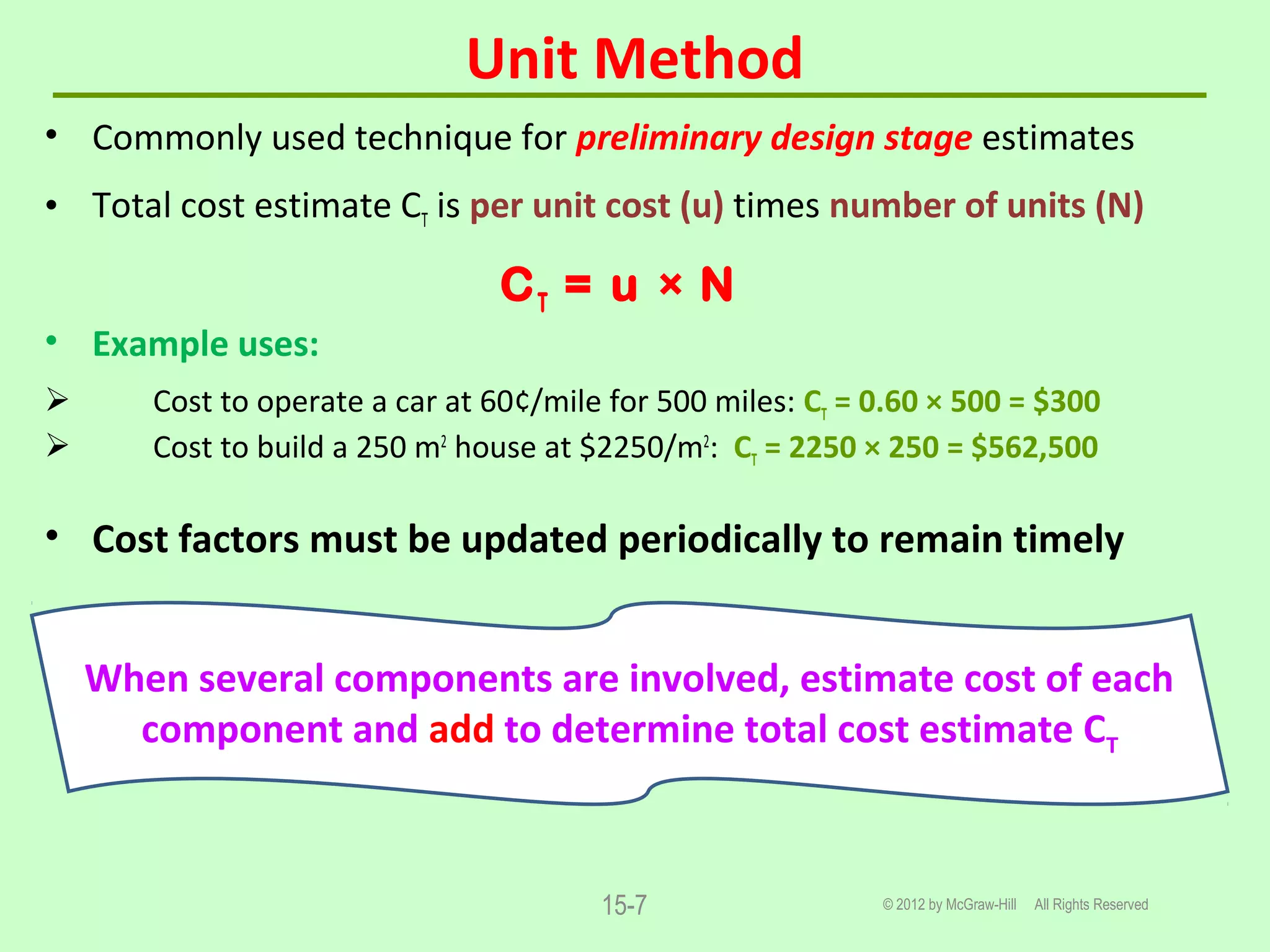Unit Method
© 2012 by McGraw-Hill All Rights Reserved15-7
• Commonly used technique for preliminary design stage estimates
• Total cost estimate CT is per unit cost (u) times number of units (N)
CT = u × N
• Example uses:
 Cost to operate a car at 60¢/mile for 500 miles: CT = 0.60 × 500 = $300
 Cost to build a 250 m2
house at $2250/m2
: CT = 2250 × 250 = $562,500
• Cost factors must be updated periodically to remain timely
When several components are involved, estimate cost of each
component and add to determine total cost estimate CT
 