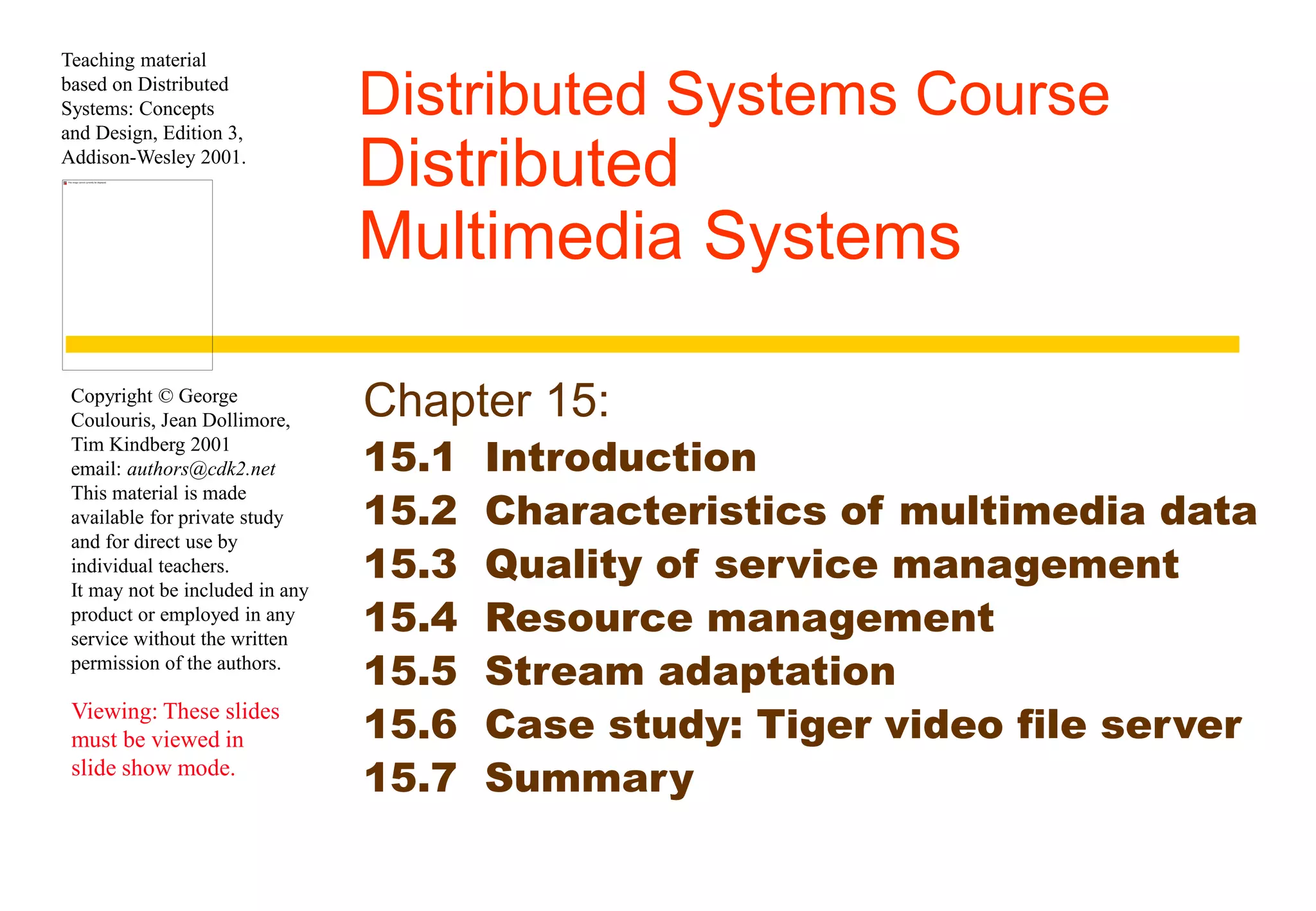 Teaching material 
based on Distributed 
Systems: Concepts 
and Design, Edition 3, 
Addison-Wesley 2001. 
Copyright © George 
Coulouris, Jean Dollimore, 
Tim Kindberg 2001 
email: authors@cdk2.net 
This material is made 
available for private study 
and for direct use by 
individual teachers. 
It may not be included in any 
product or employed in any 
service without the written 
permission of the authors. 
Viewing: These slides 
must be viewed in 
slide show mode. 
Distributed Systems Course 
Distributed 
Multimedia Systems 
Chapter 15: 
15.1 Introduction 
15.2 Characteristics of multimedia data 
15.3 Quality of service management 
15.4 Resource management 
15.5 Stream adaptation 
15.6 Case study: Tiger video file server 
15.7 Summary 
 