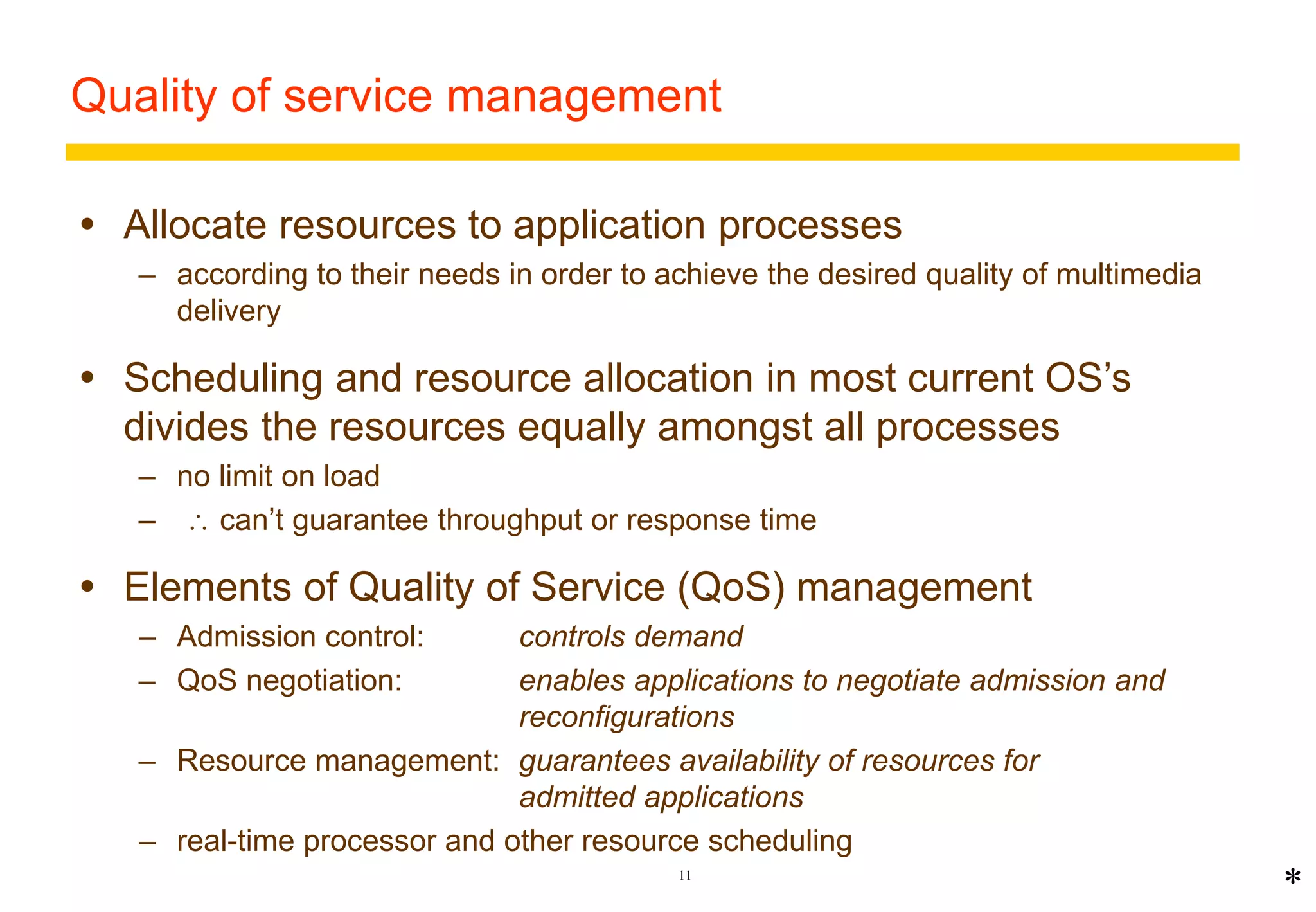 Quality of service management 
 Allocate resources to application processes 
– according to their needs in order to achieve the desired quality of multimedia 
11 
delivery 
 Scheduling and resource allocation in most current OS’s 
divides the resources equally amongst all processes 
– no limit on load 
–  can’t guarantee throughput or response time 
 Elements of Quality of Service (QoS) management 
– Admission control: controls demand 
– QoS negotiation: enables applications to negotiate admission and 
reconfigurations 
– Resource management: guarantees availability of resources for 
admitted applications 
– real-time processor and other resource scheduling 
* 
 
