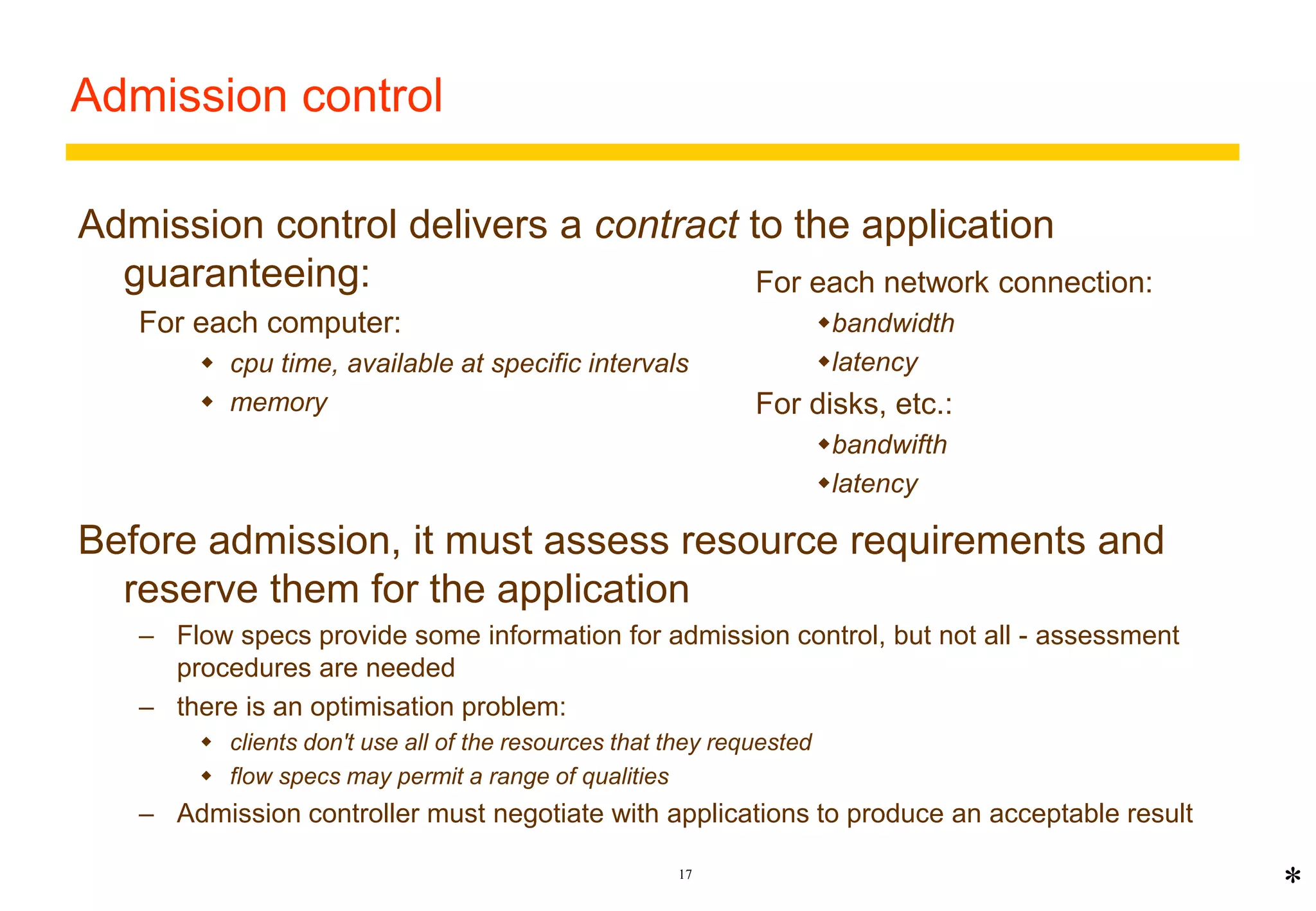 17 
Admission control 
Admission control delivers a contract to the application 
guaranteeing: 
For each computer: 
 cpu time, available at specific intervals 
 memory 
For each network connection: 
bandwidth 
latency 
For disks, etc.: 
bandwifth 
latency 
Before admission, it must assess resource requirements and 
reserve them for the application 
– Flow specs provide some information for admission control, but not all - assessment 
procedures are needed 
– there is an optimisation problem: 
 clients don't use all of the resources that they requested 
 flow specs may permit a range of qualities 
– Admission controller must negotiate with applications to produce an acceptable result 
* 
 