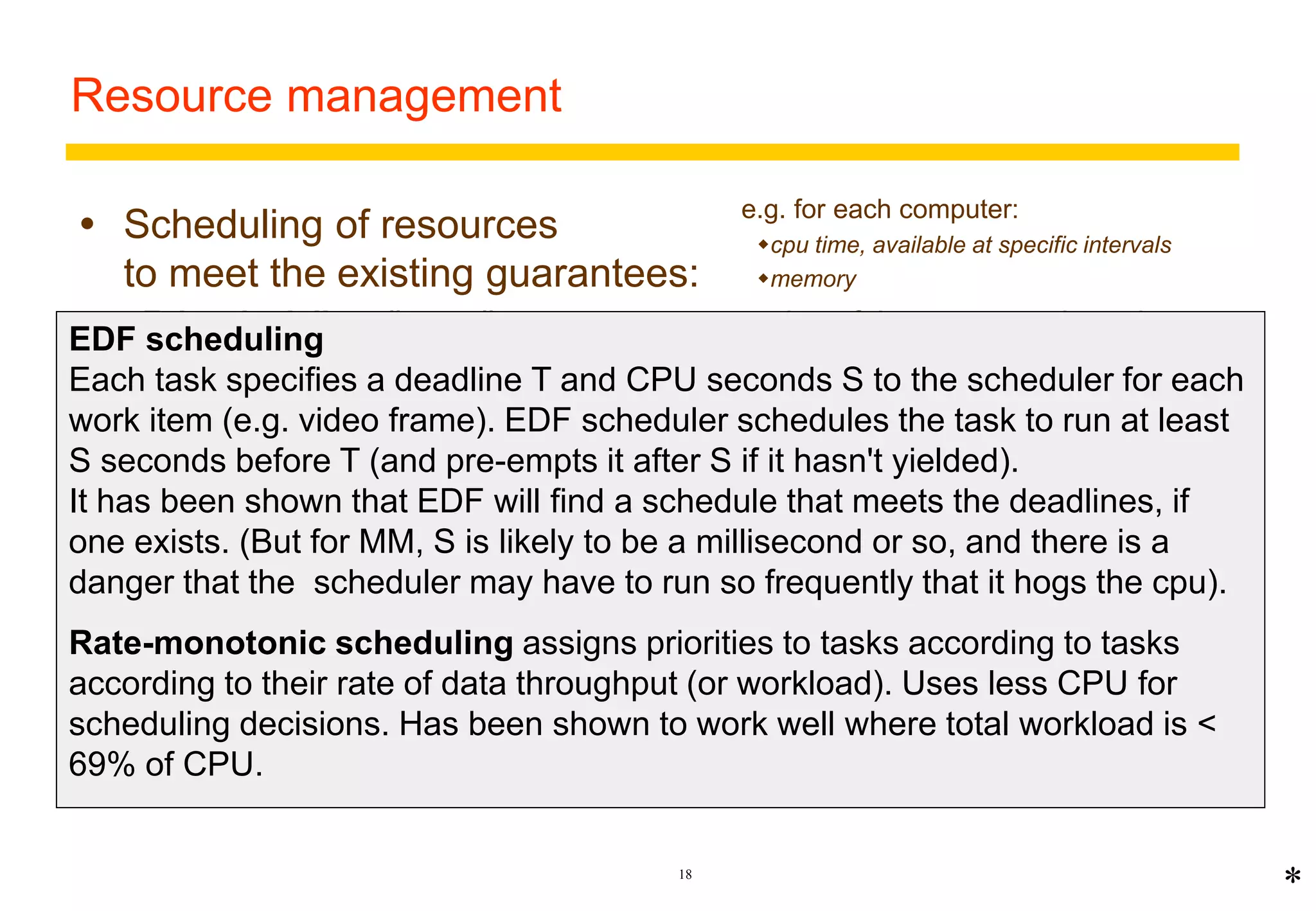 18 
Resource management 
 Scheduling of resources 
to meet the existing guarantees: 
Fair scheduling allows all processes some portion of the resources based on 
fairness: 
 E.g. round-robin scheduling (equal turns), fair queuing (keep queue lengths equal) 
 not appropriate for real-time MM because there are deadlines for the delivery of 
data 
Real-time scheduling traditionally used in special OS for system control 
applications - e.g. avionics. RT schedulers must ensure that tasks are 
completed by a scheduled time. 
Real-time MM requires real-time scheduling with very frequent deadlines. 
Suitable types of scheduling are: 
Earliest deadline first (EDF) 
Rate-monotonic 
e.g. for each computer: 
cpu time, available at specific intervals 
memory 
* 
EDF scheduling 
Each task specifies a deadline T and CPU seconds S to the scheduler for each 
work item (e.g. video frame). EDF scheduler schedules the task to run at least 
S seconds before T (and pre-empts it after S if it hasn't yielded). 
It has been shown that EDF will find a schedule that meets the deadlines, if 
one exists. (But for MM, S is likely to be a millisecond or so, and there is a 
danger that the scheduler may have to run so frequently that it hogs the cpu). 
Rate-monotonic scheduling assigns priorities to tasks according to tasks 
according to their rate of data throughput (or workload). Uses less CPU for 
scheduling decisions. Has been shown to work well where total workload is < 
69% of CPU. 
 