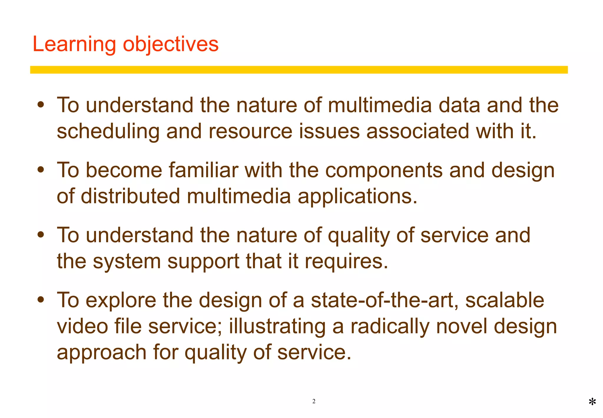 2 
Learning objectives 
 To understand the nature of multimedia data and the 
scheduling and resource issues associated with it. 
 To become familiar with the components and design 
of distributed multimedia applications. 
 To understand the nature of quality of service and 
the system support that it requires. 
 To explore the design of a state-of-the-art, scalable 
video file service; illustrating a radically novel design 
approach for quality of service. 
* 
 