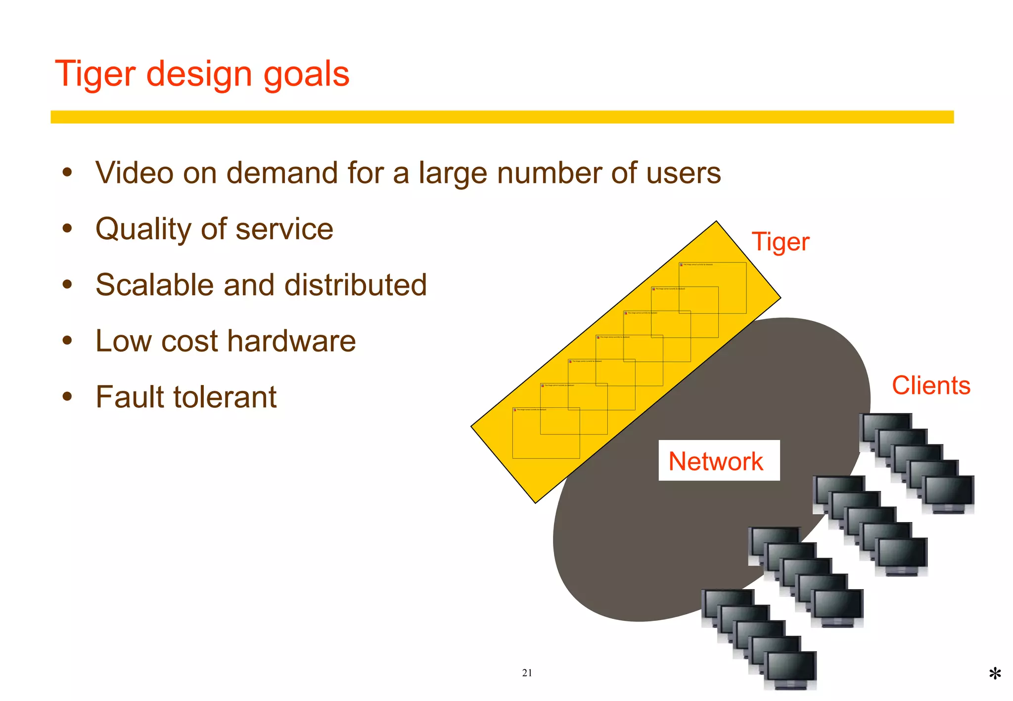 Tiger design goals 
 Video on demand for a large number of users 
21 
 Quality of service 
 Scalable and distributed 
 Low cost hardware 
 Fault tolerant 
* 
Tiger 
Network 
Clients 
 