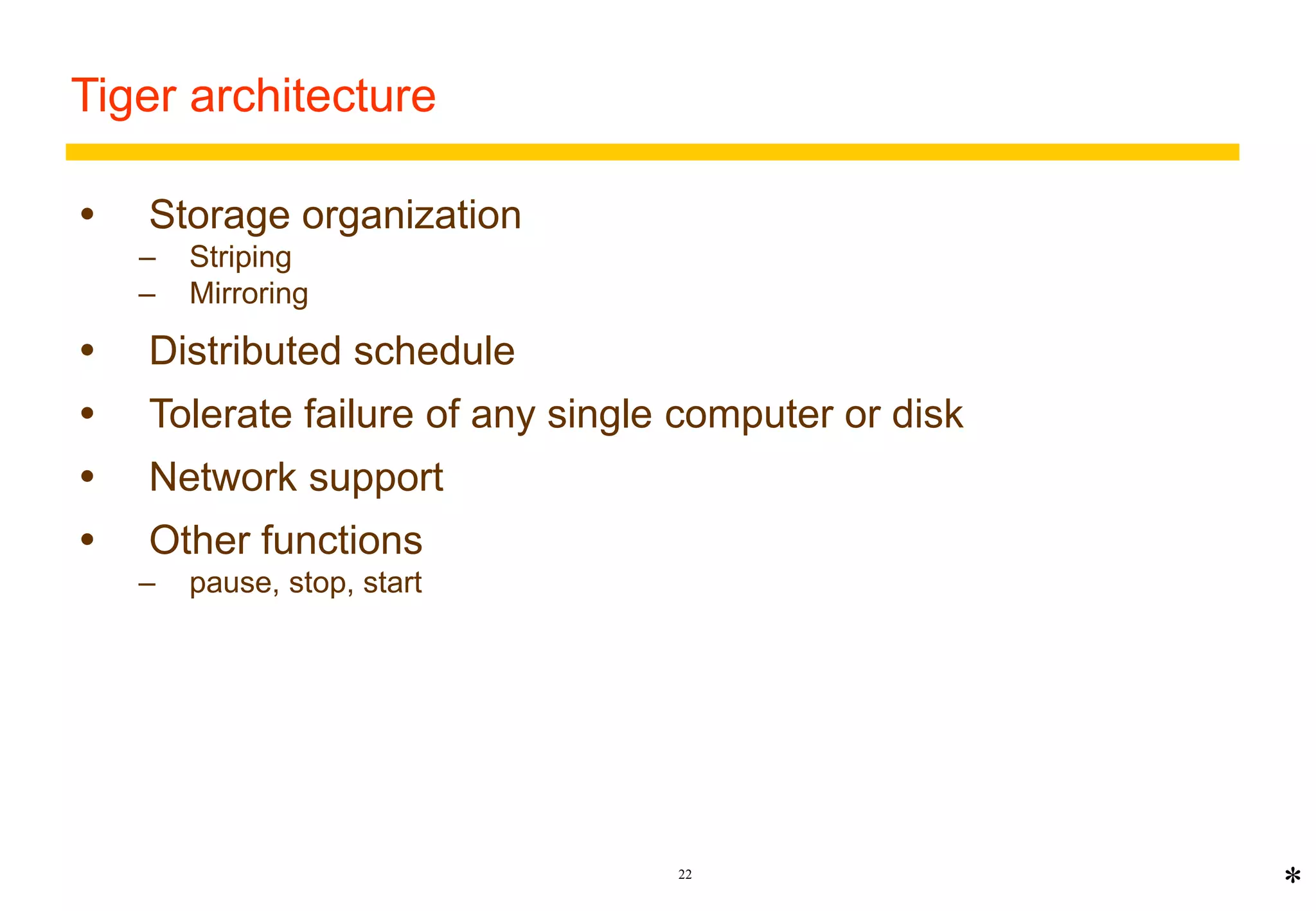 22 
Tiger architecture 
 Storage organization 
– Striping 
– Mirroring 
 Distributed schedule 
 Tolerate failure of any single computer or disk 
 Network support 
 Other functions 
– pause, stop, start 
* 
 