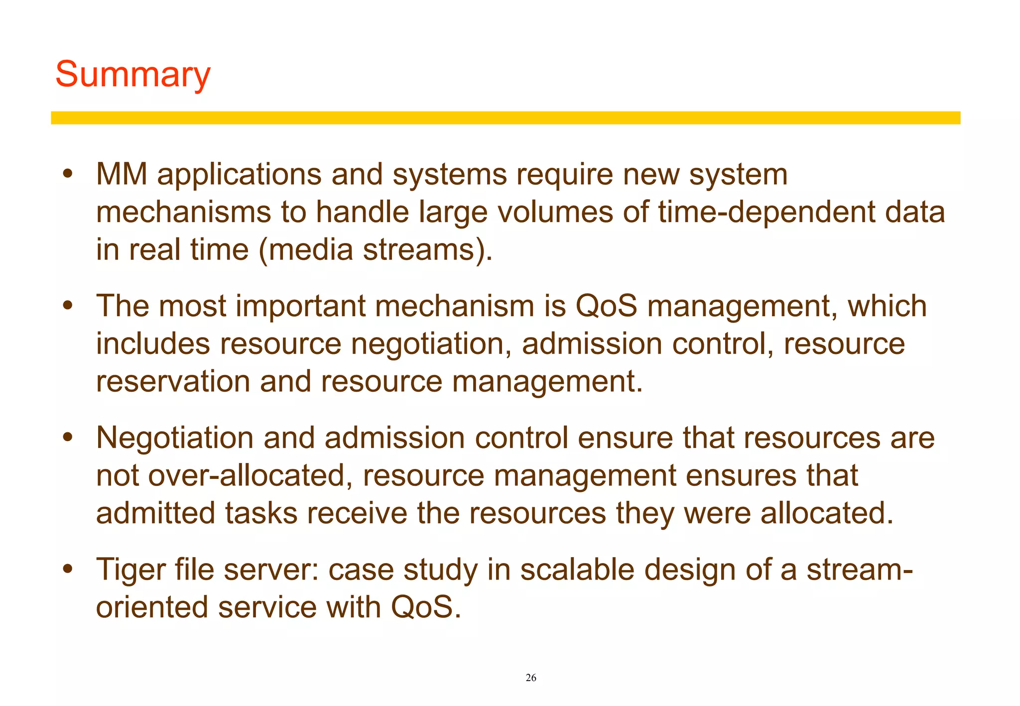 26 
Summary 
 MM applications and systems require new system 
mechanisms to handle large volumes of time-dependent data 
in real time (media streams). 
 The most important mechanism is QoS management, which 
includes resource negotiation, admission control, resource 
reservation and resource management. 
 Negotiation and admission control ensure that resources are 
not over-allocated, resource management ensures that 
admitted tasks receive the resources they were allocated. 
 Tiger file server: case study in scalable design of a stream-oriented 
service with QoS. 
