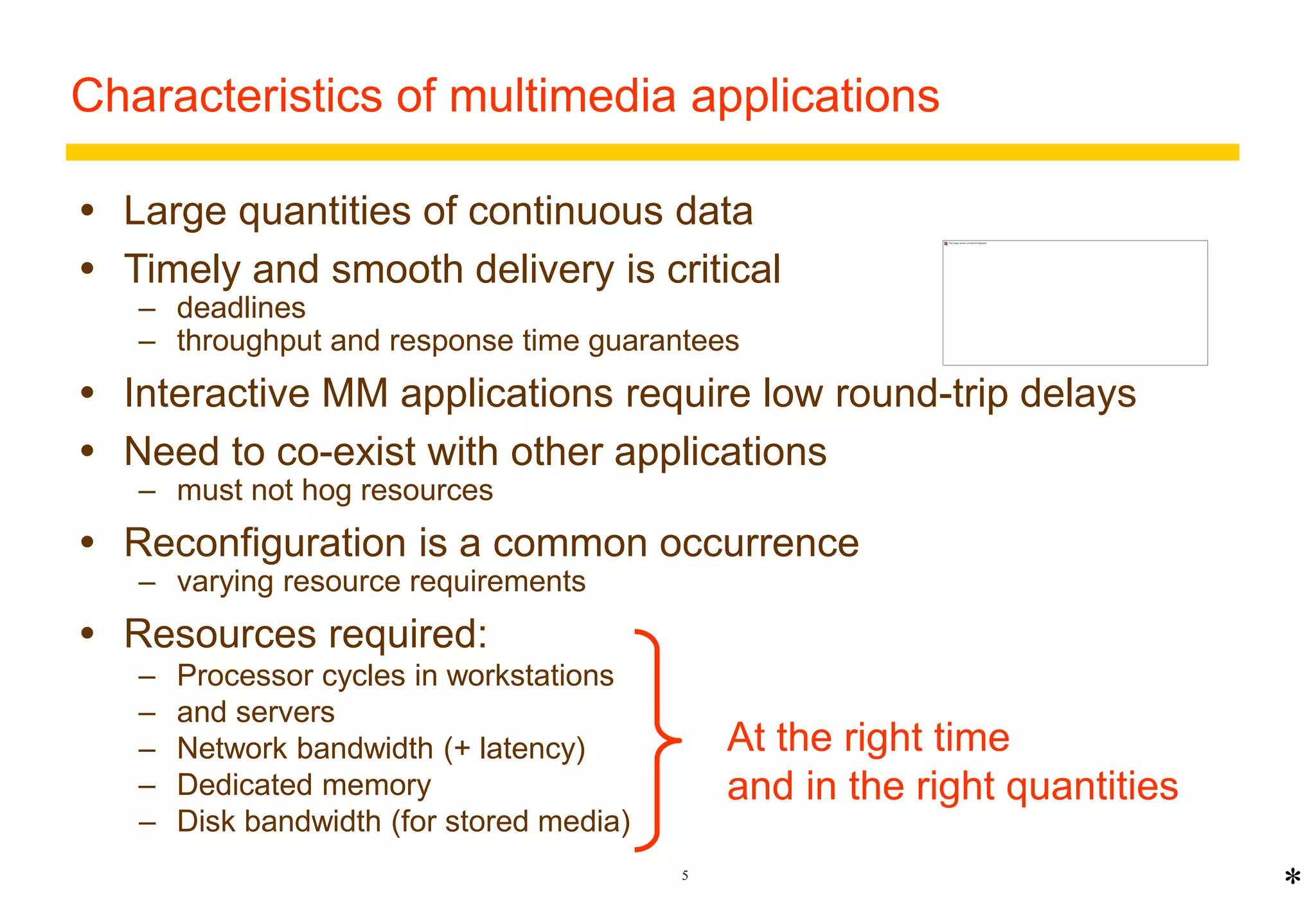 Characteristics of multimedia applications 
 Large quantities of continuous data 
 Timely and smooth delivery is critical 
– deadlines 
– throughput and response time guarantees 
 Interactive MM applications require low round-trip delays 
 Need to co-exist with other applications 
5 
– must not hog resources 
 Reconfiguration is a common occurrence 
– varying resource requirements 
 Resources required: 
– Processor cycles in workstations 
– and servers 
– Network bandwidth (+ latency) 
– Dedicated memory 
– Disk bandwidth (for stored media) 
At the right time 
and in the right quantities 
* 
 