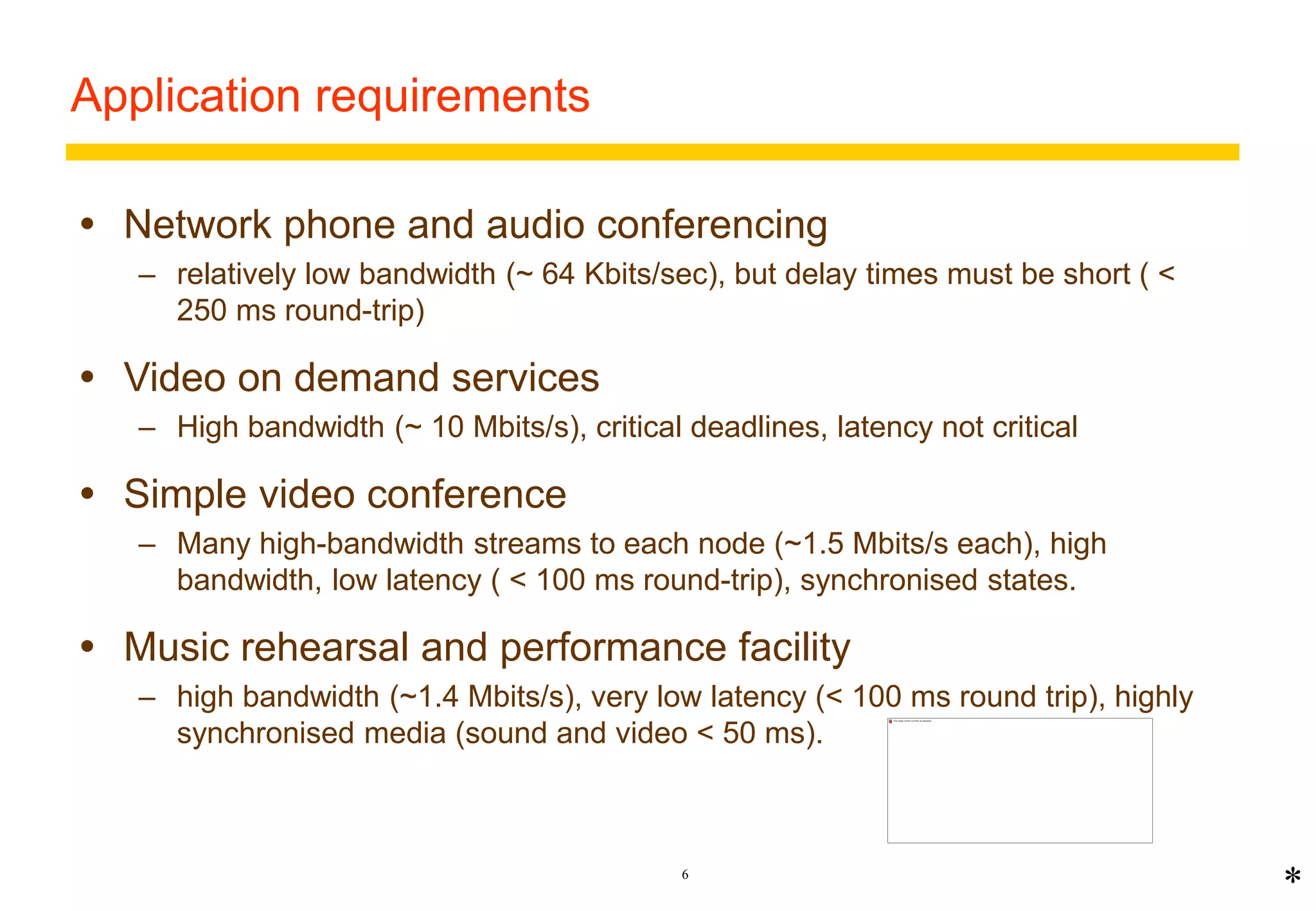6 
Application requirements 
 Network phone and audio conferencing 
– relatively low bandwidth (~ 64 Kbits/sec), but delay times must be short ( < 
250 ms round-trip) 
 Video on demand services 
– High bandwidth (~ 10 Mbits/s), critical deadlines, latency not critical 
 Simple video conference 
– Many high-bandwidth streams to each node (~1.5 Mbits/s each), high 
bandwidth, low latency ( < 100 ms round-trip), synchronised states. 
 Music rehearsal and performance facility 
– high bandwidth (~1.4 Mbits/s), very low latency (< 100 ms round trip), highly 
synchronised media (sound and video < 50 ms). 
* 
 