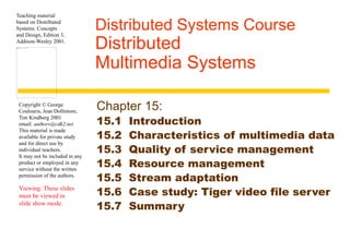 Teaching material 
based on Distributed 
Systems: Concepts 
and Design, Edition 3, 
Addison-Wesley 2001. 
Copyright © George 
Coulouris, Jean Dollimore, 
Tim Kindberg 2001 
email: authors@cdk2.net 
This material is made 
available for private study 
and for direct use by 
individual teachers. 
It may not be included in any 
product or employed in any 
service without the written 
permission of the authors. 
Viewing: These slides 
must be viewed in 
slide show mode. 
Distributed Systems Course 
Distributed 
Multimedia Systems 
Chapter 15: 
15.1 Introduction 
15.2 Characteristics of multimedia data 
15.3 Quality of service management 
15.4 Resource management 
15.5 Stream adaptation 
15.6 Case study: Tiger video file server 
15.7 Summary 
 