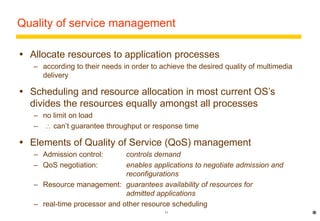 Quality of service management 
 Allocate resources to application processes 
– according to their needs in order to achieve the desired quality of multimedia 
11 
delivery 
 Scheduling and resource allocation in most current OS’s 
divides the resources equally amongst all processes 
– no limit on load 
–  can’t guarantee throughput or response time 
 Elements of Quality of Service (QoS) management 
– Admission control: controls demand 
– QoS negotiation: enables applications to negotiate admission and 
reconfigurations 
– Resource management: guarantees availability of resources for 
admitted applications 
– real-time processor and other resource scheduling 
* 
 