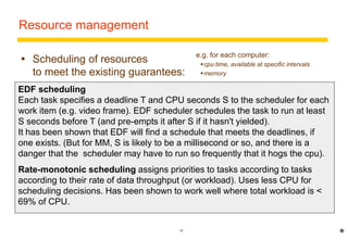 18 
Resource management 
 Scheduling of resources 
to meet the existing guarantees: 
Fair scheduling allows all processes some portion of the resources based on 
fairness: 
 E.g. round-robin scheduling (equal turns), fair queuing (keep queue lengths equal) 
 not appropriate for real-time MM because there are deadlines for the delivery of 
data 
Real-time scheduling traditionally used in special OS for system control 
applications - e.g. avionics. RT schedulers must ensure that tasks are 
completed by a scheduled time. 
Real-time MM requires real-time scheduling with very frequent deadlines. 
Suitable types of scheduling are: 
Earliest deadline first (EDF) 
Rate-monotonic 
e.g. for each computer: 
cpu time, available at specific intervals 
memory 
* 
EDF scheduling 
Each task specifies a deadline T and CPU seconds S to the scheduler for each 
work item (e.g. video frame). EDF scheduler schedules the task to run at least 
S seconds before T (and pre-empts it after S if it hasn't yielded). 
It has been shown that EDF will find a schedule that meets the deadlines, if 
one exists. (But for MM, S is likely to be a millisecond or so, and there is a 
danger that the scheduler may have to run so frequently that it hogs the cpu). 
Rate-monotonic scheduling assigns priorities to tasks according to tasks 
according to their rate of data throughput (or workload). Uses less CPU for 
scheduling decisions. Has been shown to work well where total workload is < 
69% of CPU. 
 